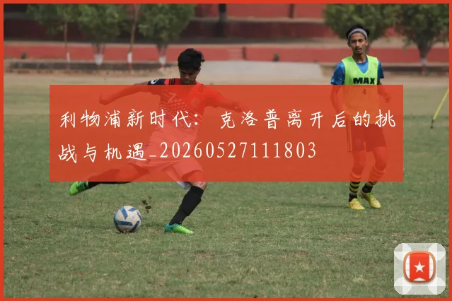 利物浦新时代：克洛普离开后的挑战与机遇_20260527111803