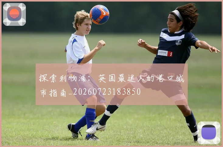 探索利物浦:英国最迷人的港口城市指南_20260723183850