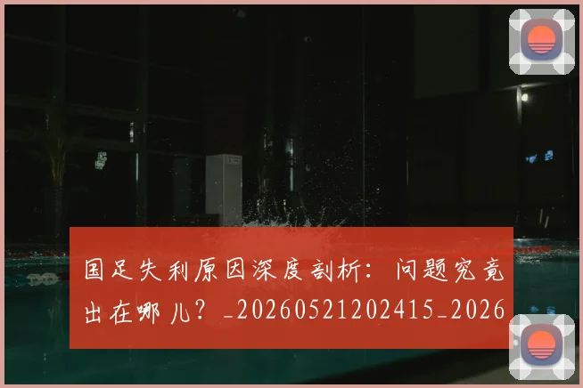 国足失利原因深度剖析：问题究竟出在哪儿？_20260521202415_20260703223418