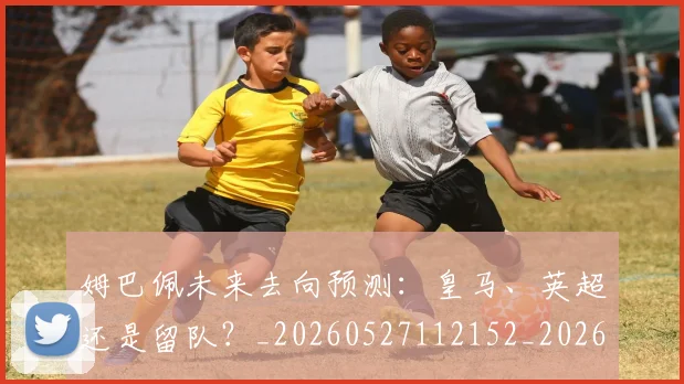 姆巴佩未来去向预测：皇马、英超还是留队？_20260527112152_20260720185848