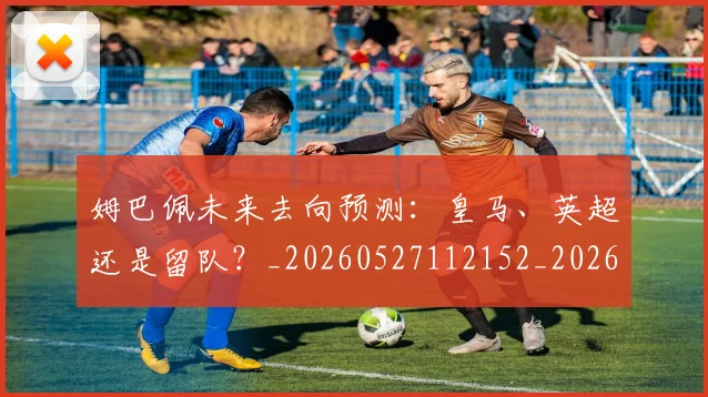 姆巴佩未来去向预测：皇马、英超还是留队？_20260527112152_20260703231808